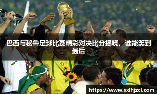 巴西与秘鲁足球比赛精彩对决比分揭晓，谁能笑到最后