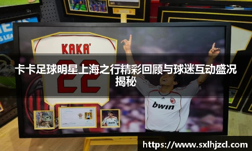 卡卡足球明星上海之行精彩回顾与球迷互动盛况揭秘
